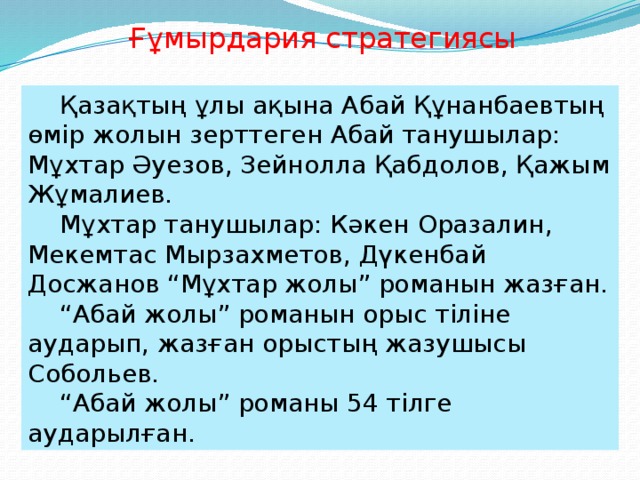 Ғұмырдария стратегиясы  Қазақтың ұлы ақына Абай Құнанбаевтың өмір жолын зерттеген Абай танушылар: Мұхтар Әуезов, Зейнолла Қабдолов, Қажым Жұмалиев.  Мұхтар танушылар: Кәкен Оразалин, Мекемтас Мырзахметов, Дүкенбай Досжанов “Мұхтар жолы” романын жазған.  “ Абай жолы” романын орыс тіліне аударып, жазған орыстың жазушысы Собольев.  “ Абай жолы” романы 54 тілге аударылған.