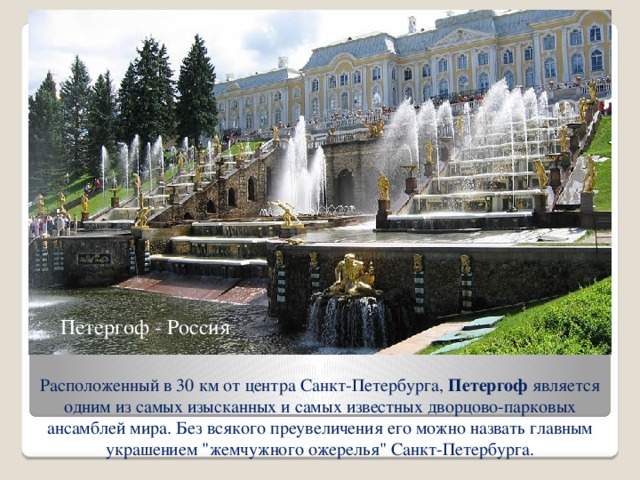 Петергоф - Россия Расположенный в 30 км от центра Санкт-Петербурга, Петергоф является одним из самых изысканных и самых известных дворцово-парковых ансамблей мира. Без всякого преувеличения его можно назвать главным украшением 