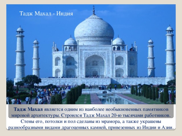 Тадж Махал - Индия Тадж Махал является одним из наиболее необыкновенных памятников мировой архитектуры. Строился Тадж Махал 20-ю тысячами работников. Стены его, потолки и пол сделаны из мрамора, а также украшены разнообразными видами драгоценных камней, привезенных из Индии и Азии.