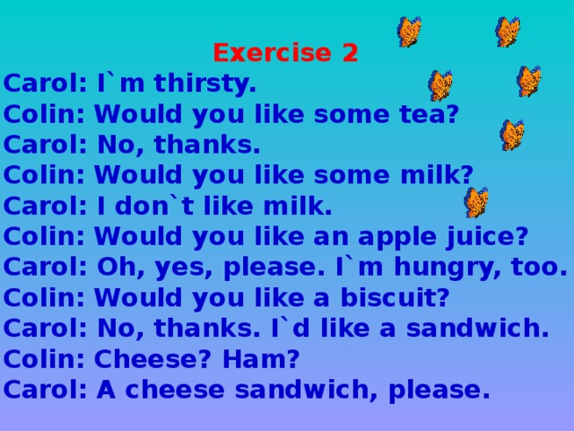 Exercise 2 Carol: I`m thirsty. Colin: Would you like some tea? Carol: No, thanks. Colin: Would you like some milk? Carol: I don`t like milk. Colin: Would you like an apple juice? Carol: Oh, yes, please. I`m hungry, too. Colin: Would you like a biscuit? Carol: No, thanks. I`d like a sandwich. Colin: Cheese? Ham? Carol: A cheese sandwich, please.