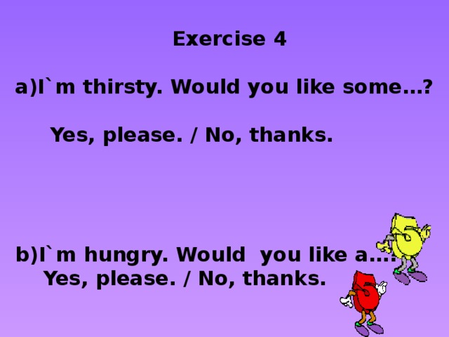 Exercise 4  I`m thirsty. Would you like some…?  Yes, please. / No, thanks.     I`m hungry. Would you like a…?  Yes, please. / No, thanks.