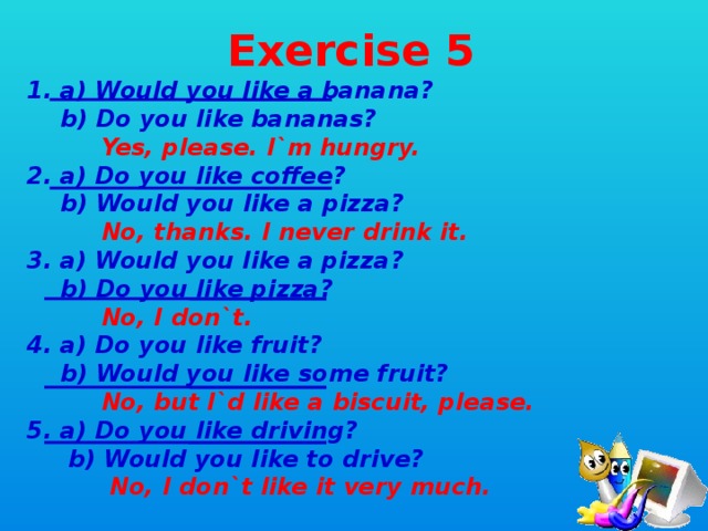 Exercise 5 1. a) Would you like a banana?  b) Do you like bananas?  Yes, please. I`m hungry. 2. a) Do you like coffee?  b) Would you like a pizza?  No, thanks. I never drink it. 3. a) Would you like a pizza?  b) Do you like pizza?  No, I don`t. 4. a) Do you like fruit?  b) Would you like some fruit?  No, but I`d like a biscuit, please. 5. a) Do you like driving?  b) Would you like to drive?  No, I don`t like it very much.
