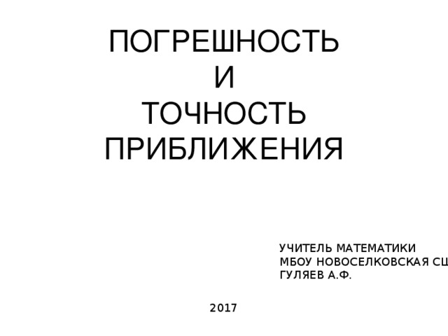 ПОГРЕШНОСТЬ И ТОЧНОСТЬ ПРИБЛИЖЕНИЯ УЧИТЕЛЬ МАТЕМАТИКИ МБОУ НОВОСЕЛКОВСКАЯ СШ ГУЛЯЕВ А.Ф. 2017