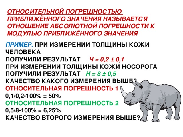 ОТНОСИТЕЛЬНОЙ ПОГРЕШНОСТЬЮ ПРИБЛИЖЁННОГО ЗНАЧЕНИЯ НАЗЫВАЕТСЯ ОТНОШЕНИЕ АБСОЛЮТНОЙ ПОГРЕШНОСТИ К МОДУЛЬЮ ПРИБЛИЖЁННОГО ЗНАЧЕНИЯ ПРИМЕР. ПРИ ИЗМЕРЕНИИ ТОЛЩИНЫ КОЖИ ЧЕЛОВЕКА ПОЛУЧИЛИ РЕЗУЛЬТАТ Ч = 0,2 ± 0,1 ПРИ ИЗМЕРЕНИИ ТОЛЩИНЫ КОЖИ НОСОРОГА ПОЛУЧИЛИ РЕЗУЛЬТАТ Н = 8 ± 0,5 КАЧЕСТВО КАКОГО ИЗМЕРЕНИЯ ВЫШЕ? ОТНОСИТЕЛЬНАЯ ПОГРЕШНОСТЬ 1 0,1/0,2•100% = 50% ОТНОСИТЕЛЬНАЯ ПОГРЕШНОСТЬ 2 0,5/8•100% = 6,25% КАЧЕСТВО ВТОРОГО ИЗМЕРЕНИЯ ВЫШЕ?