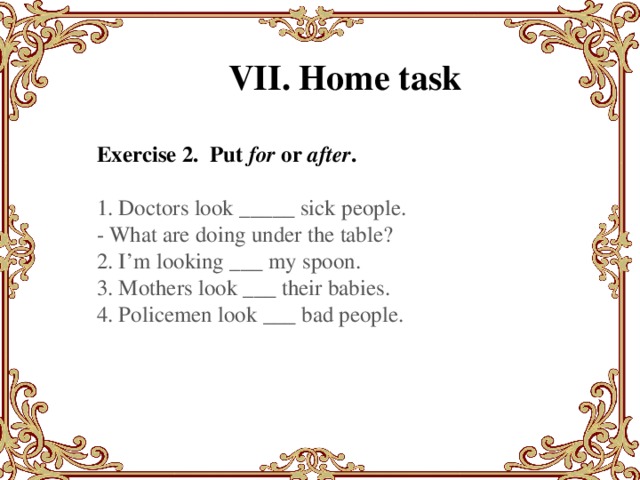 VII. Home task Exercise 2. Put  for  or  after . 1. Doctors look _____ sick people. - What are doing under the table? 2. I’m looking ___ my spoon. 3. Mothers look ___ their babies. 4. Policemen look ___ bad people.