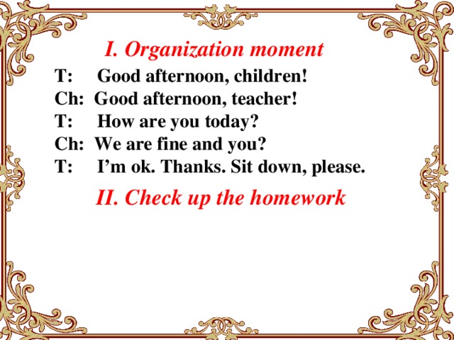 I. Organization moment   T:  Good afternoon, children! Ch: Good afternoon, teacher! T: How are you today? Ch: We are fine and you? T: I’m ok. Thanks. Sit down, please. II. Check up the homework