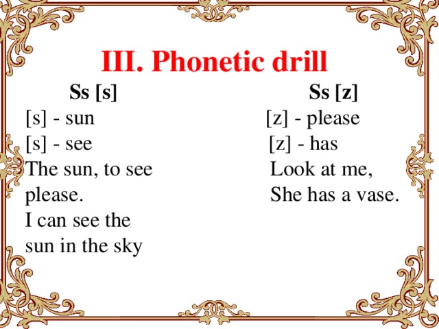 III. Phonetic drill Ss [s]                                    Ss [z] [s] - sun                                [z] - please [s] - see                                 [z] - has The sun, to see                      Look at me, please. She has a vase. I can see the sun in the sky        