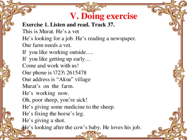V. Doing exercise Exercise 1. Listen and read. Track 37. This is Murat. He’s a vet He’s looking for a job. He’s reading a newspaper. Our farm needs a vet. If you like working outside…. If you like getting up early… Come and work with us! Our phone is \723\ 2615478 Our address is “Aksu” village Murat’s on the farm. He’s working now. Oh, poor sheep, you’re sick! He’s giving some medicine to the sheep. He’s fixing the horse’s leg. He’s giving a shot. He’s looking after the cow’s baby. He loves his job.