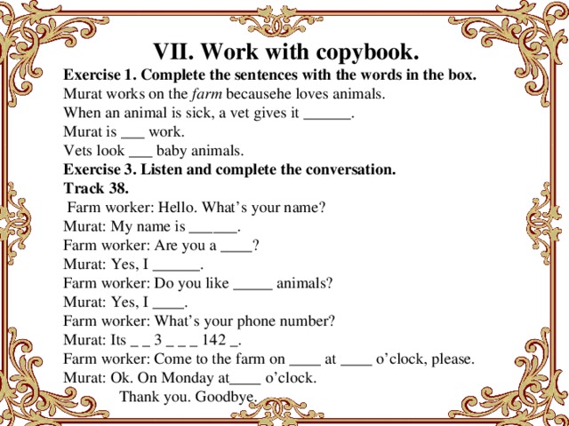 VII. Work with copybook. Exercise 1. Complete the sentences with the words in the box. Murat works on the  farm  becausehe loves animals. When an animal is sick, a vet gives it ______. Murat is ___ work. Vets look ___ baby animals. Exercise 3. Listen and complete the conversation. Track 38.   Farm worker: Hello. What’s your name? Murat: My name is ______. Farm worker: Are you a ____? Murat: Yes, I ______. Farm worker: Do you like _____ animals? Murat: Yes, I ____. Farm worker: What’s your phone number? Murat: Its _ _ 3 _ _ _ 142 _. Farm worker: Come to the farm on ____ at ____ o’clock, please. Murat: Ok. On Monday at____ o’clock.                Thank you. Goodbye.