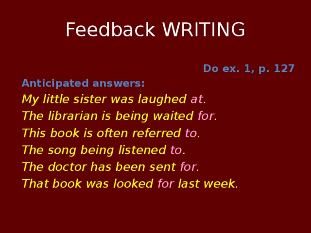 Feedback WRITING Do ex. 1, p. 127 Anticipated answers: My little sister was laughed at . The librarian is being waited for . This book is often referred to . The song being listened to . The doctor has been sent for . That book was looked for last week.