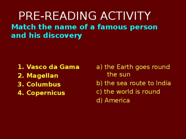 PRE-READING ACTIVITY  Match the name of a famous person and his discovery    1. Vasco da Gama a) the Earth goes round the sun  2. Magellan b) the sea route to India  3. Columbus c) the world is round  4. Copernicus d) America