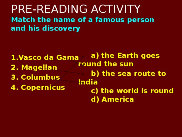 PRE-READING ACTIVITY  Match the name of a famous person and his discovery   1.Vasco da Gama 2. Magellan 3. Columbus 4. Copernicus     a) the Earth goes round the  sun  b)  the sea route to India  c) the world is round  d) America