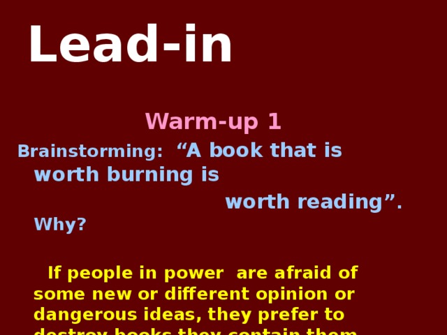 Lead-in Warm-up 1 Brainstorming: “A book that is worth burning is  worth reading” . Why?   If people in power are afraid of some new or different opinion or dangerous ideas, they prefer to destroy books they contain them.