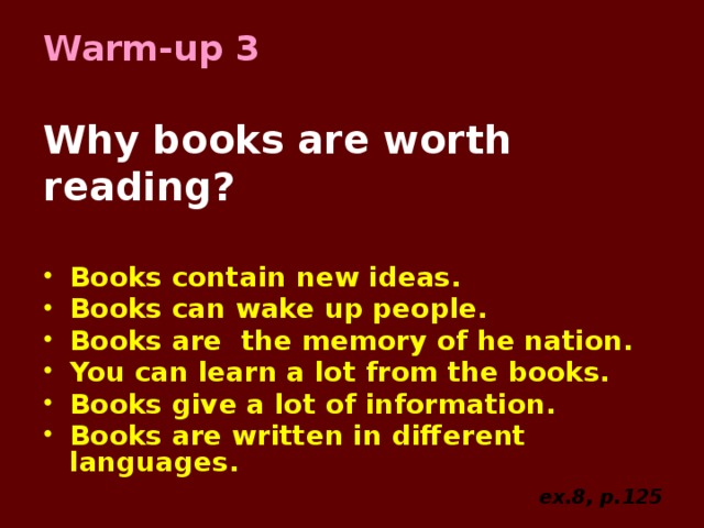 Warm-up 3   Why books are worth reading? Books contain new ideas. Books can wake up people. Books are the memory of he nation. You can learn a lot from the books. Books give a lot of information. Books are written in different languages.  ex.8, p.125