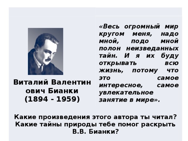 Какие произведения этого автора ты читал?  Какие тайны природы тебе помог раскрыть В.В. Бианки?   «Весь огромный мир кругом меня, надо мной, подо мной полон неизведанных тайн. И я их буду открывать всю жизнь, потому что это самое интересное, самое увлекательное занятие в мире».                  Виталий Валентинович Бианки  (1894 - 1959)