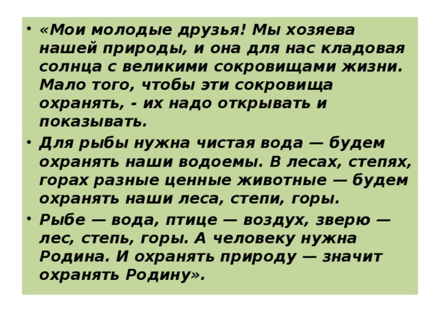 «Мои молодые друзья! Мы хозяева нашей природы, и она для нас кладовая солнца с великими сокровищами жизни. Мало того, чтобы эти сокровища охранять, - их надо открывать и показывать. Для рыбы нужна чистая вода — будем охранять наши водоемы. В лесах, степях, горах разные ценные животные — будем охранять наши леса, степи, горы. Рыбе — вода, птице — воздух, зверю — лес, степь, горы. А человеку нужна Родина. И охранять природу — значит охранять Родину».