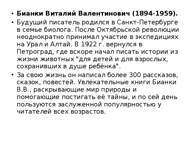 Бианки Виталий Валентинович (1894-1959). Будущий писатель родился в Санкт-Петербурге в семье биолога. После Октябрьской революции неоднократно принимал участие в экспедициях на Урал и Алтай. В 1922 г. вернулся в Петроград, где вскоре начал писать истории из жизни животных 