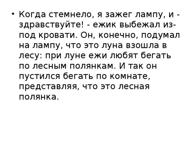 Когда стемнело, я зажег лампу, и - здравствуйте! - ежик выбежал из-под кровати. Он, конечно, подумал на лампу, что это луна взошла в лесу: при луне ежи любят бегать по лесным полянкам. И так он пустился бегать по комнате, представляя, что это лесная полянка.