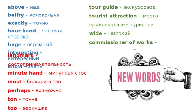 tour guide - экскурсовод above - над tourist attraction – место привлекающее туристов belfry - колокольня wide - широкий exactly - точно commissioner of works – руководитель работ hour hand – часовая стрелка every year – каждый год huge - огромный interesting - интересный know - знать landmark - достопримечательность minute hand – минутная стрелка most - большинство perhaps - возможно ton - тонна top - верхушка