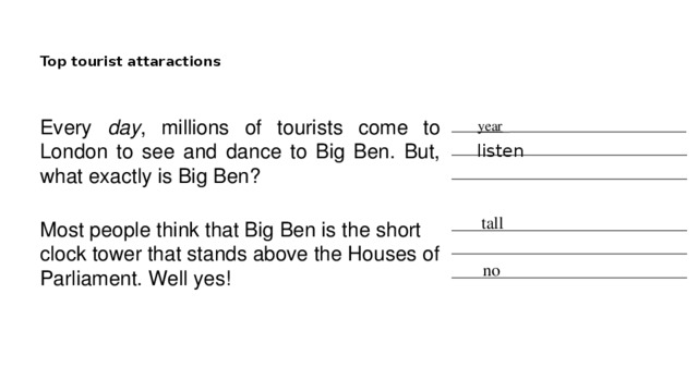 Top tourist attaractions   Every day , millions of tourists come to London to see and dance to Big Ben. But, what exactly is Big Ben? ____ year _ ___________________________ ____________________________________ ____________________________________ listen tall Most people think that Big Ben is the short clock tower that stands above the Houses of Parliament. Well yes! ____________________________________ ____________________________________ ____________________________________ no