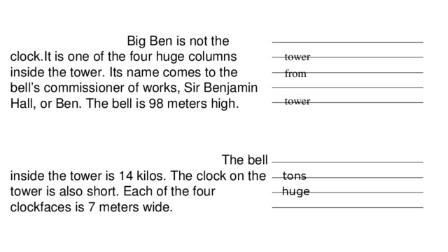 Big Ben is not the clock.It is one of the four huge columns inside the tower. Its name comes to the bell’s commissioner of works, Sir Benjamin Hall, or Ben. The bell is 98 meters high. ____________________________________ ____________________________________ ____________________________________ ____________________________________ ____________________________________ tower from tower  The bell inside the tower is 14 kilos. The clock on the tower is also short. Each of the four clockfaces is 7 meters wide. ____________________________________ ____________________________________ ____________________________________ ____________________________________ tons huge