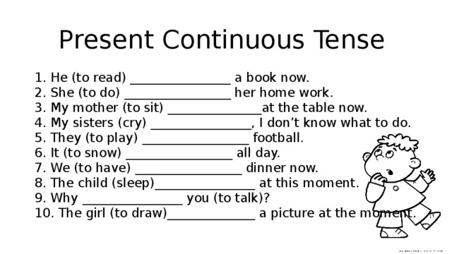 Present Continuous Tense 1. He (to read) ________________ a book now.  2. She (to do) _________________ her home work.  3. My mother (to sit) _______________at the table now.  4. My sisters (cry) ________________, I don’t know what to do.  5. They (to play) _________________ football.  6. It (to snow) _________________ all day.  7. We (to have) _________________ dinner now.  8. The child (sleep)________________ at this moment.  9. Why ________________ you (to talk)?  10. The girl (to draw)______________ a picture at the moment.