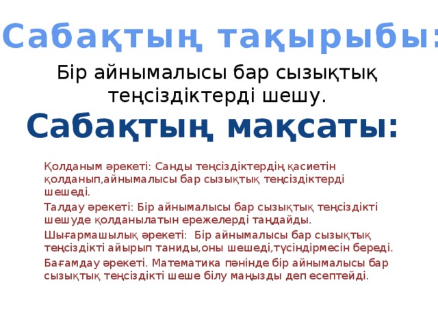 Сабақтың тақырыбы: Бір айнымалысы бар сызықтық теңсіздіктерді шешу. Сабақтың мақсаты: Қолданым әрекеті: Санды теңсіздіктердің қасиетін қолданып,айнымалысы бар сызықтық теңсіздіктерді шешеді. Талдау әрекеті: Бір айнымалысы бар сызықтық теңсіздікті шешуде қолданылатын ережелерді таңдайды. Шығармашылық әрекеті: Бір айнымалысы бар сызықтық теңсіздікті айырып таниды,оны шешеді,түсіндірмесін береді. Бағамдау әрекеті. Математика пәнінде бір айнымалысы бар сызықтық теңсіздікті шеше білу маңызды деп есептейді.