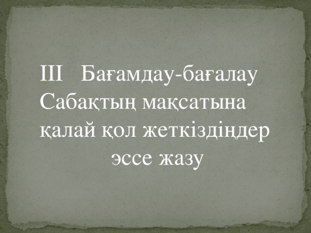 III Бағамдау-бағалау Сабақтың мақсатына қалай қол жеткіздіңдер эссе жазу