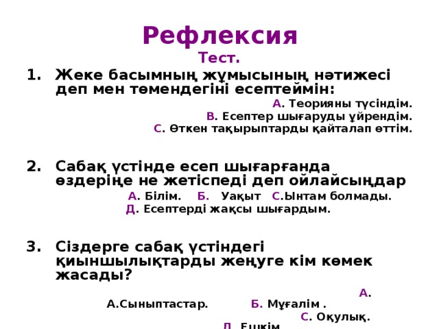 Рефлексия Тест. Жеке басымның жұмысының нәтижесі деп мен төмендегіні есептеймін: А . Теорияны түсіндім. В . Есептер шығаруды ұйрендім. С . Өткен тақырыптарды қайталап өттім.   Сабақ үстінде есеп шығарғанда өздеріңе не жетіспеді деп ойлайсыңдар  А . Білім. Б. Уақыт С .Ынтам болмады.  Д . Есептерді жақсы шығардым.   Сіздерге сабақ үстіндегі қиыншылықтарды жеңуге кім көмек жасады?  А . А.Сыныптастар. Б. Мұғалім .  С . Оқулық. Д . Ешкім