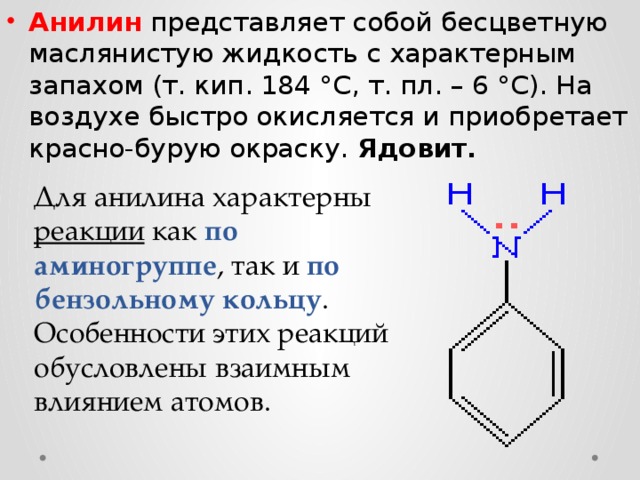 Анилин представляет собой бесцветную маслянистую жидкость с характерным запахом (т. кип. 184 °С, т. пл. – 6 °С). На воздухе быстро окисляется и приобретает красно-бурую окраску. Ядовит. Для анилина характерны реакции