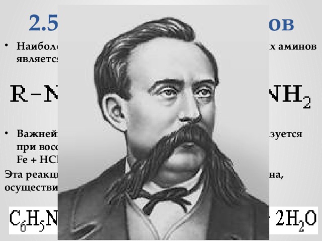 2.5. Получение аминов Наиболее общим методом получения первичных аминов является восстановление нитросоединений: Важнейший ароматический амин -  анилин  - образуется при восстановлении нитробензола (катализатор, Fe + HCl). Эта реакция носит имя русского химика Н.Н. Зинина, осуществившего ее впервые в 1842 г.