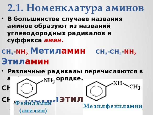 2.1. Номенклатура аминов В большинстве случаев названия аминов образуют из названий углеводородных радикалов и суффикса  амин . CH 3 - NH 2   Метил амин    CH 3 -CH 2 - NH 2  Этил амин Различные радикалы перечисляются в алфавитном порядке. CH 3 -CH 2 - NH -CH 3        Метил этил амин                
