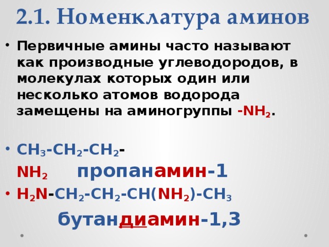 2.1. Номенклатура аминов Первичные амины часто называют как производные углеводородов, в молекулах которых один или несколько атомов водорода замещены на аминогруппы -NH 2 .    CH 3 -CH 2 -CH 2 - NH 2        пропан амин -1 H 2 N - CH 2 -CH 2 -CH( NH 2 )-CH 3       бутан ди амин -1,3