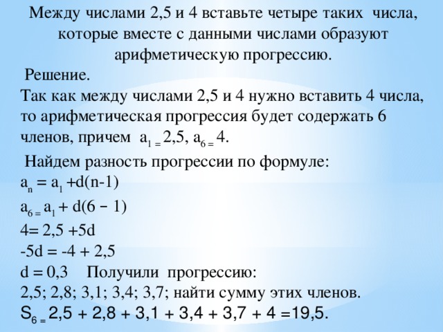 Между числами 2,5 и 4 вставьте четыре таких числа, которые вместе с данными числами образуют арифметическую прогрессию.  Решение. Так как между числами 2,5 и 4 нужно вставить 4 числа, то арифметическая прогрессия будет содержать 6 членов, причем a 1 = 2,5, a 6 = 4.  Найдем разность прогрессии по формуле: a n = a 1 +d(n-1)  a 6 = a 1 + d(6 – 1) 4= 2,5 +5d -5d = -4 + 2,5 d = 0,3  Получили прогрессию: 2,5; 2,8; 3,1; 3,4; 3,7; найти сумму этих членов. S 6 = 2,5 + 2,8 + 3,1 + 3,4 + 3,7 + 4 =19,5.