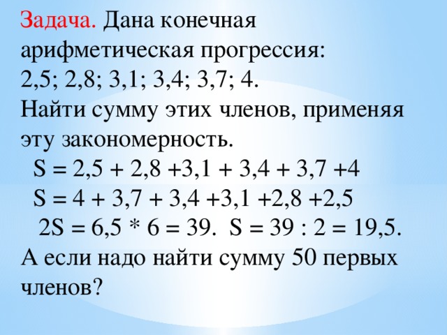 Задача. Дана конечная арифметическая прогрессия: 2,5; 2,8; 3,1; 3,4; 3,7; 4. Найти сумму этих членов, применяя эту закономерность.  S = 2,5 + 2,8 +3,1 + 3,4 + 3,7 +4  S = 4 + 3,7 + 3,4 +3,1 +2,8 +2,5  2S = 6,5 * 6 = 39. S = 39 : 2 = 19,5.  А если надо найти сумму 50 первых членов?