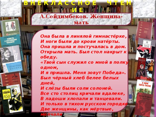 В Н Е К Л А С С Н О Е Ч Т Е Н И Е А .Сейдимбеков. Женщина-мать Она была в линялой гимнастёрке, И ноги были до крови натёрты. Она пришла и постучалась в дом. Открыла мать. Был стол накрыт к обеду. «Твой сын служил со мной в полку одном, И я пришла. Меня зовут Победа». Был чёрный хлеб белее белых дней, И слёзы были соли солоней. Все сто столиц кричали вдалеке, В ладоши хлопали и танцевали. И только в тихом русском городке Две женщины, как мёртвые, молчали  Илья Эренбург