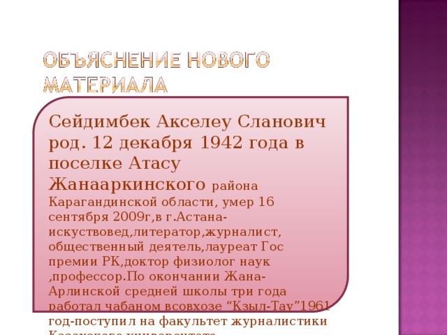 Сейдимбек Акселеу Сланович род. 12 декабря 1942 года в поселке Атасу Жанааркинского района Карагандинской области, умер 16 сентября 2009г,в г.Астана-искуствовед,литератор,журналист, общественный деятель,лауреат Гос премии РК,доктор физиолог наук ,профессор.По окончании Жана-Арлинской средней школы три года работал чабаном всовхозе “Кзыл-Тау”1961 год-поступил на факультет журналистики Казахского университета