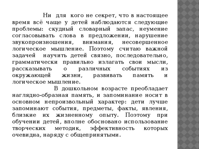 Ни для кого не секрет, что в настоящее время всё чаще у детей наблюдаются следующие проблемы: скудный словарный запас, неумение согласовывать слова в предложении, нарушение звукопроизношения, внимания, несовершенное логическое мышление.  Поэтому считаю важной задачей научить детей связно, последовательно, грамматически правильно излагать свои мысли, рассказывать о различных событиях из окружающей жизни, развивать память и логическое мышление.  В дошкольном возрасте преобладает наглядно-образная память, и запоминание носит в основном непроизвольный характер: дети лучше запоминают события, предметы, факты, явления, близкие их жизненному опыту. Поэтому при обучении детей, вполне обосновано использование творческих методик, эффективность которых очевидна, наряду с общепринятыми.