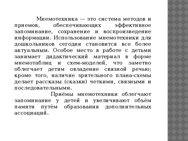 Мнемотехника — это система методов и приемов, обеспечивающих эффективное запоминание, сохранение и воспроизведение информации. Использование мнемотехники для дошкольников сегодня становится все более актуальным. Особое место в работе с детьми занимает дидактический материал в форме мнемотаблиц и схем-моделей, что заметно облегчает детям овладение связной речью; кроме того, наличие зрительного плана-схемы делает рассказы (сказки) четкими, связными и последовательными.  Приёмы мнемотехники облегчают запоминание у детей и увеличивают объём памяти путём образования дополнительных ассоциаций.