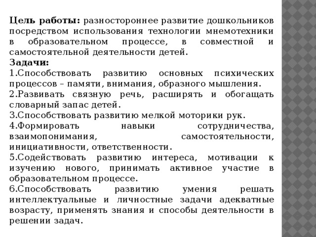 Цель работы: разностороннее развитие дошкольников посредством использования технологии мнемотехники в образовательном процессе, в совместной и самостоятельной деятельности детей. Задачи: 1.Способствовать развитию основных психических процессов – памяти, внимания, образного мышления. 2.Развивать связную речь, расширять и обогащать словарный запас детей. 3.Способствовать развитию мелкой моторики рук. 4.Формировать навыки сотрудничества, взаимопонимания, самостоятельности, инициативности, ответственности. 5.Содействовать развитию интереса, мотивации к изучению нового, принимать активное участие в образовательном процессе. 6.Способствовать развитию умения решать интеллектуальные и личностные задачи адекватные возрасту, применять знания и способы деятельности в решении задач.