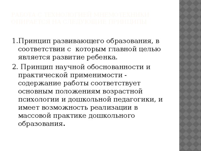 Работа с технологией мнемотехники опирается на следующие принципы 1.Принцип развивающего образования, в соответствии с которым главной целью является развитие ребенка. 2.  Принцип научной обоснованности и практической применимости - содержание работы соответствует основным положениям возрастной психологии и дошкольной педагогики, и имеет возможность реализации в массовой практике дошкольного образования .