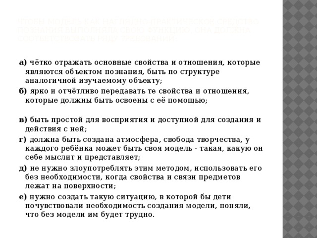 Чтобы модель как наглядно-практическое средство познания выполняла свою функцию, она должна соответствовать ряду требований:   а) чётко отражать основные свойства и отношения, которые являются объектом познания, быть по структуре аналогичной изучаемому объекту; б) ярко и отчётливо передавать те свойства и отношения, которые должны быть освоены с её помощью; в) быть простой для восприятия и доступной для создания и действия с ней; г) должна быть создана атмосфера, свобода творчества, у каждого ребёнка может быть своя модель - такая, какую он себе мыслит и представляет; д) не нужно злоупотреблять этим методом, использовать его без необходимости, когда свойства и связи предметов лежат на поверхности; е) нужно создать такую ситуацию, в которой бы дети почувствовали необходимость создания модели, поняли, что без модели им будет трудно.