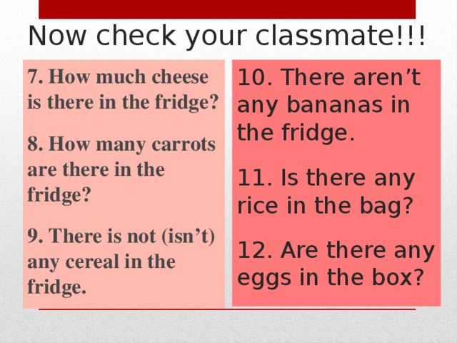 Now check your classmate!!! 7. How much cheese is there in the fridge? 10. There aren’t any bananas in the fridge.  8. How many carrots are there in the fridge? 11. Is there any rice in the bag?  9. There is not (isn’t) any cereal in the fridge. 12. Are there any eggs in the box?