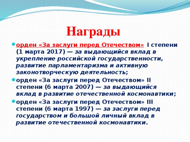 Награды орден «За заслуги перед Отечеством»   I степени (1 марта 2017) —  за выдающийся вклад в укрепление российской государственности, развитие парламентаризма и активную законотворческую деятельность ; орден «За заслуги перед Отечеством» II степени (6 марта 2007) —  за выдающийся вклад в развитие отечественной космонавтики ; орден «За заслуги перед Отечеством» III степени (6 марта 1997) —  за заслуги перед государством и большой личный вклад в развитие отечественной космонавтики .