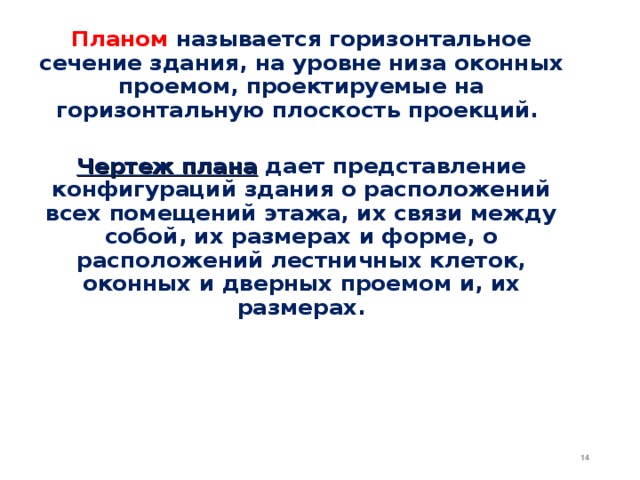 Планом  называется горизонтальное сечение здания, на уровне низа оконных проемом, проектируемые на горизонтальную плоскость проекций.  Чертеж плана дает представление конфигураций здания о расположений всех помещений этажа, их связи между собой, их размерах и форме, о расположений лестничных клеток, оконных и дверных проемом и, их размерах. 12