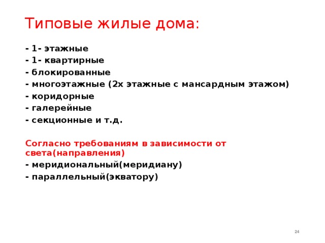 Типовые жилые дома:   - 1- этажные - 1- квартирные - блокированные - многоэтажные (2х этажные с мансардным этажом) - коридорные - галерейные - секционные и т.д.  Согласно требованиям в зависимости от света(направления) - меридиональный(меридиану) - параллельный(экватору)