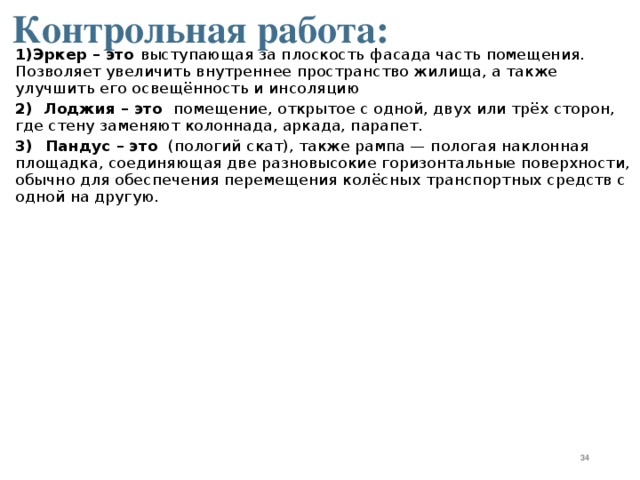 Контрольная работа: 1)Эркер – это выступающая за плоскость фасада часть помещения. Позволяет увеличить внутреннее пространство жилища, а также улучшить его освещённость и инсоляцию 2) Лоджия – это  помещение, открытое с одной, двух или трёх сторон, где стену заменяют колоннада, аркада, парапет.  3)  Пандус – это  (пологий скат), также рампа — пологая наклонная площадка, соединяющая две разновысокие горизонтальные поверхности, обычно для обеспечения перемещения колёсных транспортных средств с одной на другую.