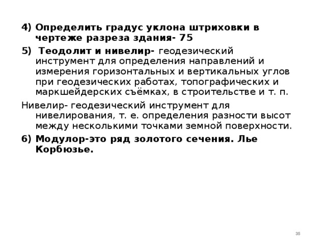 4)  Определить градус уклона штриховки в чертеже разреза здания- 75 5) Теодолит и нивелир- геодезический инструмент для определения направлений и измерения горизонтальных и вертикальных углов при геодезических работах, топографических и маркшейдерских съёмках, в строительстве и т. п. Нивелир- геодезический инструмент для нивелирования, т. е. определения разности высот между несколькими точками земной поверхности.  6)  Модулор-это ряд золотого сечения. Лье Корбюзье.