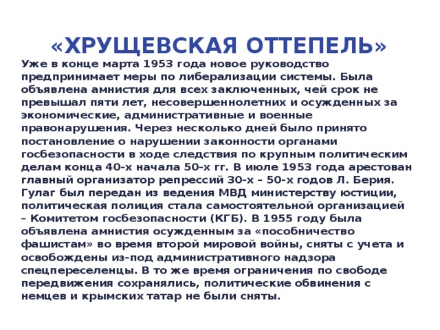 «Хрущевская Оттепель» Уже в конце марта 1953 года новое руководство предпринимает меры по либерализации системы. Была объявлена амнистия для всех заключенных, чей срок не превышал пяти лет, несовершеннолетних и осужденных за экономические, административные и военные правонарушения. Через несколько дней было принято постановление о нарушении законности органами госбезопасности в ходе следствия по крупным политическим делам конца 40-х начала 50-х гг. В июле 1953 года арестован главный организатор репрессий 30-х – 50-х годов Л. Берия. Гулаг был передан из ведения МВД министерству юстиции, политическая полиция стала самостоятельной организацией – Комитетом госбезопасности (КГБ). В 1955 году была объявлена амнистия осужденным за «пособничество фашистам» во время второй мировой войны, сняты с учета и освобождены из-под административного надзора спецпереселенцы. В то же время ограничения по свободе передвижения сохранялись, политические обвинения с немцев и крымских татар не были сняты.