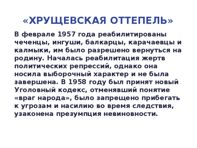 «Хрущевская Оттепель» В феврале 1957 года реабилитированы чеченцы, ингуши, балкарцы, карачаевцы и калмыки, им было разрешено вернуться на родину. Началась реабилитация жертв политических репрессий, однако она носила выборочный характер и не была завершена. В 1958 году был принят новый Уголовный кодекс, отменявший понятие «враг народа», было запрещено прибегать к угрозам и насилию во время следствия, узаконена презумпция невиновности.